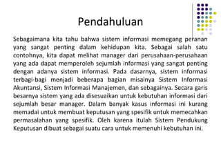 Pendahuluan
Sebagaimana kita tahu bahwa sistem informasi memegang peranan
yang sangat penting dalam kehidupan kita. Sebagai salah satu
contohnya, kita dapat melihat manager dari perusahaan-perusahaan
yang ada dapat memperoleh sejumlah informasi yang sangat penting
dengan adanya sistem informasi. Pada dasarnya, sistem informasi
terbagi-bagi menjadi beberapa bagian misalnya Sistem Informasi
Akuntansi, Sistem Informasi Manajemen, dan sebagainya. Secara garis
besarnya sistem yang ada disesuaikan untuk kebutuhan informasi dari
sejumlah besar manager. Dalam banyak kasus informasi ini kurang
memadai untuk membuat keputusan yang spesifik untuk memecahkan
permasalahan yang spesifik. Oleh karena itulah Sistem Pendukung
Keputusan dibuat sebagai suatu cara untuk memenuhi kebutuhan ini.
 