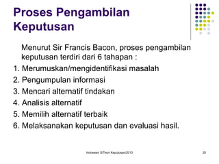Indrawani S/Teori Keputusan/2013 20
Proses Pengambilan
Keputusan
Menurut Sir Francis Bacon, proses pengambilan
keputusan terdiri dari 6 tahapan :
1. Merumuskan/mengidentifikasi masalah
2. Pengumpulan informasi
3. Mencari alternatif tindakan
4. Analisis alternatif
5. Memilih alternatif terbaik
6. Melaksanakan keputusan dan evaluasi hasil.
 