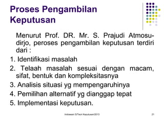 Indrawani S/Teori Keputusan/2013 21
Proses Pengambilan
Keputusan
Menurut Prof. DR. Mr. S. Prajudi Atmosu-
dirjo, peroses pengambilan keputusan terdiri
dari :
1. Identifikasi masalah
2. Telaah masalah sesuai dengan macam,
sifat, bentuk dan kompleksitasnya
3. Analisis situasi yg mempengaruhinya
4. Pemilihan alternatif yg dianggap tepat
5. Implementasi keputusan.
 
