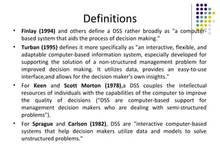 Definitions
• Finlay (1994) and others define a DSS rather broadly as "a computer-
based system that aids the process of decision making.”
• Turban (1995) defines it more specifically as "an interactive, flexible, and
adaptable computer-based information system, especially developed for
supporting the solution of a non-structured management problem for
improved decision making. It utilizes data, provides an easy-to-use
interface,and allows for the decision maker's own insights."
• For Keen and Scott Morton (1978),a DSS couples the intellectual
resources of individuals with the capabilities of the computer to improve
the quality of decisions ("DSS are computer-based support for
management decision makers who are dealing with semi-structured
problems").
• For Sprague and Carlson (1982), DSS are "interactive computer-based
systems that help decision makers utilize data and models to solve
unstructured problems."
 