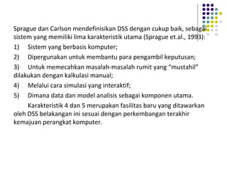 Sprague dan Carlson mendefinisikan DSS dengan cukup baik, sebagai
sistem yang memiliki lima karakteristik utama (Sprague et.al., 1993):
1) Sistem yang berbasis komputer;
2) Dipergunakan untuk membantu para pengambil keputusan;
3) Untuk memecahkan masalah-masalah rumit yang “mustahil”
dilakukan dengan kalkulasi manual;
4) Melalui cara simulasi yang interaktif;
5) Dimana data dan model analisis sebagai komponen utama.
Karakteristik 4 dan 5 merupakan fasilitas baru yang ditawarkan
oleh DSS belakangan ini sesuai dengan perkembangan terakhir
kemajuan perangkat komputer.
 