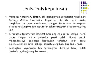 Jenis-jenis Keputusan
• Menurut Herbert A. Simon, ahli manajemen pemenang Nobel dari
Carnegie-Mellon University, keputusan berada pada suatu
rangkaian kesatuan (continuum) dengan keputusan terprogram
pada satu ujungnya dan keputusan tak terprogram pada ujung yang
lain.
• Keputusan terprogram bersifat berulang dan rutin, sampai pada
batas hingga suatu prosedur pasti telah dibuat untuk
menanganinya sehingga keputusan tersebut tidak perlu
diperlakukan de novo (sebagai sesuatu yang baru tiap kali terjadi.
• Sedangkan keputusan tak terprogram bersifat baru, tidak
terstruktur, dan jarang konsekuen.
 