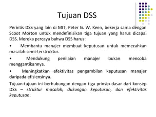 Tujuan DSS
Perintis DSS yang lain di MIT, Peter G. W. Keen, bekerja sama dengan
Scoot Morton untuk mendefinisikan tiga tujuan yang harus dicapai
DSS. Mereka percaya bahwa DSS harus:
• Membantu manajer membuat keputusan untuk memecahkan
masalah semi-terstruktur.
• Mendukung penilaian manajer bukan mencoba
menggantikannya.
• Meningkatkan efektivitas pengambilan keputusan manajer
daripada efisiensinya.
Tujuan-tujuan ini berhubungan dengan tiga prinsip dasar dari konsep
DSS – struktur masalah, dukungan keputusan, dan efektivitas
keputusan.
 