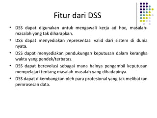 Fitur dari DSS
• DSS dapat digunakan untuk mengawali kerja ad hoc, masalah-
masalah yang tak diharapkan.
• DSS dapat menyediakan representasi valid dari sistem di dunia
nyata.
• DSS dapat menyediakan pendukungan keputusan dalam kerangka
waktu yang pendek/terbatas.
• DSS dapat berevolusi sebagai mana halnya pengambil keputusan
mempelajari tentang masalah-masalah yang dihadapinya.
• DSS dapat dikembangkan oleh para profesional yang tak melibatkan
pemrosesan data.
 