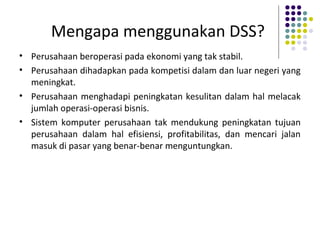 Mengapa menggunakan DSS?
• Perusahaan beroperasi pada ekonomi yang tak stabil.
• Perusahaan dihadapkan pada kompetisi dalam dan luar negeri yang
meningkat.
• Perusahaan menghadapi peningkatan kesulitan dalam hal melacak
jumlah operasi-operasi bisnis.
• Sistem komputer perusahaan tak mendukung peningkatan tujuan
perusahaan dalam hal efisiensi, profitabilitas, dan mencari jalan
masuk di pasar yang benar-benar menguntungkan.
 