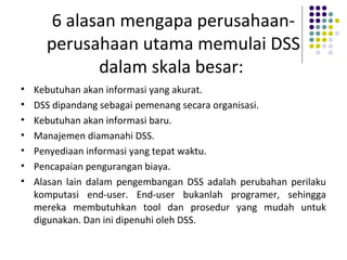 6 alasan mengapa perusahaan-
perusahaan utama memulai DSS
dalam skala besar:
• Kebutuhan akan informasi yang akurat.
• DSS dipandang sebagai pemenang secara organisasi.
• Kebutuhan akan informasi baru.
• Manajemen diamanahi DSS.
• Penyediaan informasi yang tepat waktu.
• Pencapaian pengurangan biaya.
• Alasan lain dalam pengembangan DSS adalah perubahan perilaku
komputasi end-user. End-user bukanlah programer, sehingga
mereka membutuhkan tool dan prosedur yang mudah untuk
digunakan. Dan ini dipenuhi oleh DSS.
 