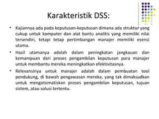 Karakteristik DSS:
• Kajiannya ada pada keputusan-keputusan dimana ada struktur yang
cukup untuk komputer dan alat bantu analitis yang memiliki nilai
tersendiri, tetapi tetap pertimbangan manajer memiliki esensi
utama.
• Hasil utamanya adalah dalam peningkatan jangkauan dan
kemampuan dari proses pengambilan keputusan para manajer
untuk membantu mereka meningkatkan efektivitasnya.
• Relevansinya untuk manajer adalah dalam pembuatan tool
pendukung, di bawah pengawasan mereka, yang tak dimaksudkan
untuk mengotomatiskan proses pengambilan keputusan, tujuan
sistem, atau solusi tertentu.
 