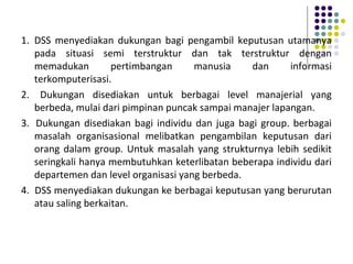 1. DSS menyediakan dukungan bagi pengambil keputusan utamanya
pada situasi semi terstruktur dan tak terstruktur dengan
memadukan pertimbangan manusia dan informasi
terkomputerisasi.
2. Dukungan disediakan untuk berbagai level manajerial yang
berbeda, mulai dari pimpinan puncak sampai manajer lapangan.
3. Dukungan disediakan bagi individu dan juga bagi group. berbagai
masalah organisasional melibatkan pengambilan keputusan dari
orang dalam group. Untuk masalah yang strukturnya lebih sedikit
seringkali hanya membutuhkan keterlibatan beberapa individu dari
departemen dan level organisasi yang berbeda.
4. DSS menyediakan dukungan ke berbagai keputusan yang berurutan
atau saling berkaitan.
 