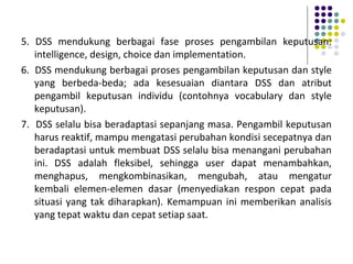 5. DSS mendukung berbagai fase proses pengambilan keputusan:
intelligence, design, choice dan implementation.
6. DSS mendukung berbagai proses pengambilan keputusan dan style
yang berbeda-beda; ada kesesuaian diantara DSS dan atribut
pengambil keputusan individu (contohnya vocabulary dan style
keputusan).
7. DSS selalu bisa beradaptasi sepanjang masa. Pengambil keputusan
harus reaktif, mampu mengatasi perubahan kondisi secepatnya dan
beradaptasi untuk membuat DSS selalu bisa menangani perubahan
ini. DSS adalah fleksibel, sehingga user dapat menambahkan,
menghapus, mengkombinasikan, mengubah, atau mengatur
kembali elemen-elemen dasar (menyediakan respon cepat pada
situasi yang tak diharapkan). Kemampuan ini memberikan analisis
yang tepat waktu dan cepat setiap saat.
 