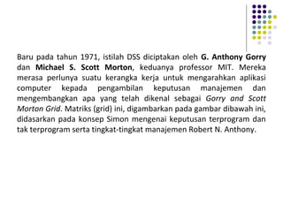 Baru pada tahun 1971, istilah DSS diciptakan oleh G. Anthony Gorry
dan Michael S. Scott Morton, keduanya professor MIT. Mereka
merasa perlunya suatu kerangka kerja untuk mengarahkan aplikasi
computer kepada pengambilan keputusan manajemen dan
mengembangkan apa yang telah dikenal sebagai Gorry and Scott
Morton Grid. Matriks (grid) ini, digambarkan pada gambar dibawah ini,
didasarkan pada konsep Simon mengenai keputusan terprogram dan
tak terprogram serta tingkat-tingkat manajemen Robert N. Anthony.
 