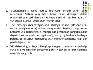12. User/pengguna harus mampu menyusun sendiri sistem yang
sederhana. Sistem yang lebih besar dapat dibangun dalam
organisasi user tadi dengan melibatkan sedikit saja bantuan dari
spesialis di bidang Information Systems (IS).
13. DSS biasanya mendayagunakan berbagai model (standar atau
sesuai keinginan user) dalam menganalisis berbagai keputusan.
Kemampuan pemodelan ini menjadikan percobaan yang dilakukan
dapat dilakukan pada berbagai konfigurasi yang berbeda. berbagai
percobaan tersebut lebih lanjut akan memberikan pandangan dan
pembelajaran baru.
14. DSS dalam tingkat lanjut dilengkapi dengan komponen knowledge
yang bisa memberikan solusi yang efisien dan efektif dari berbagai
masalah yang pelik.
 