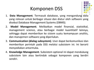 Komponen DSS
1. Data Management. Termasuk database, yang mengandung data
yang relevan untuk berbagai situasi dan diatur oleh software yang
disebut Database Management Systems (DBMS).
2. Model Management. Melibatkan model finansial, statistikal,
management science, atau berbagai model kuantitatif lainnya,
sehingga dapat memberikan ke sistem suatu kemampuan analitis,
dan manajemen software yang diperlukan.
3. Communication (dialog subsystem). User dapat berkomunikasi dan
memberikan perintah pada DSS melalui subsistem ini. Ini berarti
menyediakan antarmuka.
4. Knowledge Management. Subsistem optional ini dapat mendukung
subsistem lain atau bertindak sebagai komponen yang berdiri
sendiri.
 