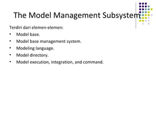 The Model Management Subsystem
Terdiri dari elemen-elemen:
• Model base.
• Model base management system.
• Modeling language.
• Model directory.
• Model execution, integration, and command.
 