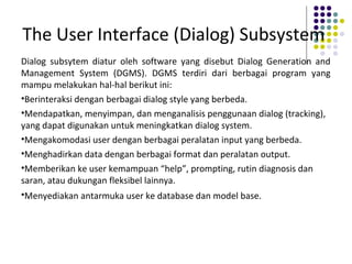 The User Interface (Dialog) Subsystem
Dialog subsytem diatur oleh software yang disebut Dialog Generation and
Management System (DGMS). DGMS terdiri dari berbagai program yang
mampu melakukan hal-hal berikut ini:
•Berinteraksi dengan berbagai dialog style yang berbeda.
•Mendapatkan, menyimpan, dan menganalisis penggunaan dialog (tracking),
yang dapat digunakan untuk meningkatkan dialog system.
•Mengakomodasi user dengan berbagai peralatan input yang berbeda.
•Menghadirkan data dengan berbagai format dan peralatan output.
•Memberikan ke user kemampuan “help”, prompting, rutin diagnosis dan
saran, atau dukungan fleksibel lainnya.
•Menyediakan antarmuka user ke database dan model base.
 