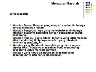 Mengurai Masalah
Jenis Masalah
 Masalah Dasar: Masalah yang menjadi sumber timbulnya
berbagai masalah ikutan
 Masalah Penyebab: Apa yang menyebabkan timbulnya
masalah biasanya berkaitan dengan pengalaman hidup
seseorang.
 Masalah Pemicu: suatu situasi tertentu yang telah memicu
atau mendorong timbulnya masalah yang dihadapi
seseorang sekarang ini
 Masalah yang Mendesak: masalah yang harus segera
diselesaikan, biasanya masalah ini yang mendorong
seseorang untuk mencari bantuan
 Masalah yang harus diselesaikan: Masalah yang
sesungguhnya dan harus diselesaikan.
 