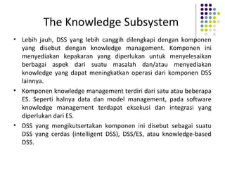The Knowledge Subsystem
• Lebih jauh, DSS yang lebih canggih dilengkapi dengan komponen
yang disebut dengan knowledge management. Komponen ini
menyediakan kepakaran yang diperlukan untuk menyelesaikan
berbagai aspek dari suatu masalah dan/atau menyediakan
knowledge yang dapat meningkatkan operasi dari komponen DSS
lainnya.
• Komponen knowledge management terdiri dari satu atau beberapa
ES. Seperti halnya data dan model management, pada software
knowledge management terdapat eksekusi dan integrasi yang
diperlukan dari ES.
• DSS yang mengikutsertakan komponen ini disebut sebagai suatu
DSS yang cerdas (intelligent DSS), DSS/ES, atau knowledge-based
DSS.
 