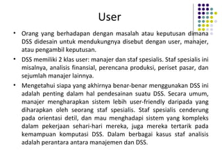 User
• Orang yang berhadapan dengan masalah atau keputusan dimana
DSS didesain untuk mendukungnya disebut dengan user, manajer,
atau pengambil keputusan.
• DSS memiliki 2 klas user: manajer dan staf spesialis. Staf spesialis ini
misalnya, analisis finansial, perencana produksi, periset pasar, dan
sejumlah manajer lainnya.
• Mengetahui siapa yang akhirnya benar-benar menggunakan DSS ini
adalah penting dalam hal pendesainan suatu DSS. Secara umum,
manajer mengharapkan sistem lebih user-friendly daripada yang
diharapkan oleh seorang staf spesialis. Staf spesialis cenderung
pada orientasi detil, dan mau menghadapi sistem yang kompleks
dalam pekerjaan sehari-hari mereka, juga mereka tertarik pada
kemampuan komputasi DSS. Dalam berbagai kasus staf analisis
adalah perantara antara manajemen dan DSS.
 