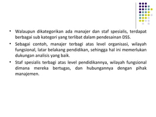 • Walaupun dikategorikan ada manajer dan staf spesialis, terdapat
berbagai sub kategori yang terlibat dalam pendesainan DSS.
• Sebagai contoh, manajer terbagi atas level organisasi, wilayah
fungsional, latar belakang pendidikan, sehingga hal ini memerlukan
dukungan analisis yang baik.
• Staf spesialis terbagi atas level pendidikannya, wilayah fungsional
dimana mereka bertugas, dan hubungannya dengan pihak
manajemen.
 