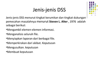 Jenis-jenis DSS
Jenis-jenis DSS menurut tingkat kerumitan dan tingkat dukungan
pemecahan masalahnya menurut Steven L. Alter , 1976 adalah
sebagai berikut:
•Mengambil elemen-elemen informasi.
•Menganalisis seluruh file.
•Menyiapkan laporan dari berbagai file.
•Memperkirakan dari akibat. Keputusan
•Mengusulkan. keputusan
•Membuat keputusan
 