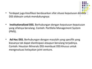• Terdapat juga klasifikasi berdasarkan sifat situasi keputusan dimana
DSS didesain untuk mendukungnya:
• Institutionalized DSS. Berhubungan dengan keputusan-keputusan
yang sifatnya berulang. Contoh: Portfolio Management System
(PMS).
• Ad Hoc DSS. Berhubungan dengan masalah yang spesifik yang
biasanya tak dapat diantisipasi ataupun berulang terjadinya.
Contoh: Houston Minerals DSS membuat DSS khusus untuk
mengevaluasi kelayakan joint venture.
 