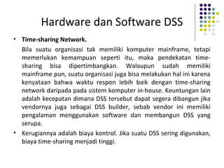 Hardware dan Software DSS
• Time-sharing Network.
Bila suatu organisasi tak memiliki komputer mainframe, tetapi
memerlukan kemampuan seperti itu, maka pendekatan time-
sharing bisa dipertimbangkan. Walaupun sudah memiliki
mainframe pun, suatu organisasi juga bisa melakukan hal ini karena
kenyataan bahwa waktu respon lebih baik dengan time-sharing
network daripada pada sistem komputer in-house. Keuntungan lain
adalah kecepatan dimana DSS tersebut dapat segera dibangun jika
vendornya juga sebagai DSS builder, sebab vendor ini memiliki
pengalaman menggunakan software dan membangun DSS yang
serupa.
• Kerugiannya adalah biaya kontrol. Jika suatu DSS sering digunakan,
biaya time-sharing menjadi tinggi.
 