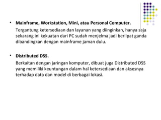 • Mainframe, Workstation, Mini, atau Personal Computer.
Tergantung ketersediaan dan layanan yang diinginkan, hanya saja
sekarang ini kekuatan dari PC sudah menjelma jadi berlipat ganda
dibandingkan dengan mainframe jaman dulu.
• Distributed DSS.
Berkaitan dengan jaringan komputer, dibuat juga Distributed DSS
yang memiliki keuntungan dalam hal ketersediaan dan aksesnya
terhadap data dan model di berbagai lokasi.
 