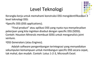 Level Teknologi
Kerangka kerja untuk memahami konstruksi DSS mengidentifikasikan 3
level teknologi DSS:
•Specific DSS (DSS applications).
“Final product” atau aplikasi DSS yang nyata-nya menyelesaikan
pekerjaan yang kita inginkan disebut dengan specific DSS (SDSS).
Contoh: Houston Minerals membuat SDSS untuk menganalisis joint
venture.
•DSS Generators (atau Engines).
Adalah software pengembangan terintegrasi yang menyediakan
sekumpulan kemampuan untuk membangun specific DSS secara cepat,
tak mahal, dan mudah. Contoh: Lotus 1-2-3, Microsoft Excel.
 