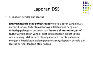 Laporan DSS
• 1. Laporan berkala dan khusus
Laporan berkala atau periodic report yaitu laporan yang dibuat
menurut jadwal tertentu contohnya adalah analis penjualan
terhadap pelanggan perbulan dan laporan khusus atau special
report yaitu laporan yang di buat ketika laporan dibuat ketika
sesuatu yang tidak seperti biasanya terjadi contohnya laporan
mengenai kecelakaan. Dalam penggunaannya laporan berkala dan
khusus bersifat lengkap atau ringkas.
 