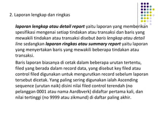 2. Laporan lengkap dan ringkas
laporan lengkap atau detail report yaitu laporan yang memberikan
spesifikasi mengenai setiap tindakan atau transaksi dan baris yang
mewakili tindakan atau transaksi disebut baris lengkap atau detail
line sedangkan laporan ringkas atau summary report yaitu laporan
yang menyertakan baris yang mewakili beberapa tindakan atau
transaksi.
Baris laporan biasanya di cetak dalam beberapa urutan tertentu,
filed yang berada dalam record data, yang disebut key filed atau
control filed digunakan untuk mengurutkan record sebelum laporan
tersebut dicetak. Yang paling sering digunakan ialah Ascending
sequence (urutan naik) disini nilai filed control terendah (no
pelanggan 0001 atau nama Aardbverk) didaftar pertama kali, dan
nilai tertinggi (no 9999 atau zikmund) di daftar paling akhir.
 