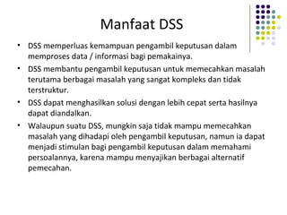Manfaat DSS
• DSS memperluas kemampuan pengambil keputusan dalam
memproses data / informasi bagi pemakainya.
• DSS membantu pengambil keputusan untuk memecahkan masalah
terutama berbagai masalah yang sangat kompleks dan tidak
terstruktur.
• DSS dapat menghasilkan solusi dengan lebih cepat serta hasilnya
dapat diandalkan.
• Walaupun suatu DSS, mungkin saja tidak mampu memecahkan
masalah yang dihadapi oleh pengambil keputusan, namun ia dapat
menjadi stimulan bagi pengambil keputusan dalam memahami
persoalannya, karena mampu menyajikan berbagai alternatif
pemecahan.
 
