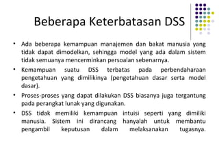 Beberapa Keterbatasan DSS
• Ada beberapa kemampuan manajemen dan bakat manusia yang
tidak dapat dimodelkan, sehingga model yang ada dalam sistem
tidak semuanya mencerminkan persoalan sebenarnya.
• Kemampuan suatu DSS terbatas pada perbendaharaan
pengetahuan yang dimilikinya (pengetahuan dasar serta model
dasar).
• Proses-proses yang dapat dilakukan DSS biasanya juga tergantung
pada perangkat lunak yang digunakan.
• DSS tidak memiliki kemampuan intuisi seperti yang dimiliki
manusia. Sistem ini dirancang hanyalah untuk membantu
pengambil keputusan dalam melaksanakan tugasnya.
 