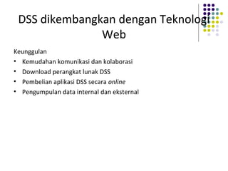 DSS dikembangkan dengan Teknologi
Web
Keunggulan
• Kemudahan komunikasi dan kolaborasi
• Download perangkat lunak DSS
• Pembelian aplikasi DSS secara online
• Pengumpulan data internal dan eksternal
 
