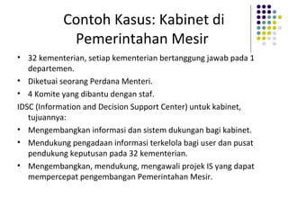 Contoh Kasus: Kabinet di
Pemerintahan Mesir
• 32 kementerian, setiap kementerian bertanggung jawab pada 1
departemen.
• Diketuai seorang Perdana Menteri.
• 4 Komite yang dibantu dengan staf.
IDSC (Information and Decision Support Center) untuk kabinet,
tujuannya:
• Mengembangkan informasi dan sistem dukungan bagi kabinet.
• Mendukung pengadaan informasi terkelola bagi user dan pusat
pendukung keputusan pada 32 kementerian.
• Mengembangkan, mendukung, mengawali projek IS yang dapat
mempercepat pengembangan Pemerintahan Mesir.
 