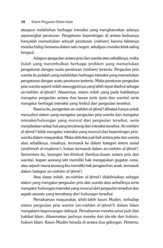 10

Sistem Pergaulan Dalam Islam

ataupun melahirkan berbagai interaksi yang mengharuskan adanya
seperangkat peraturan. Pengaturan kepentingan di antara keduanya
hanyalah memerlukan sebuah peraturan (nizham) karena faktanya
mereka hidup bersama dalam satu negeri, sekalipun mereka tidak saling
bergaul.
Adapun pergaulan antara pria dan wanita atau sebaliknya, maka
itulah yang menimbulkan berbagai problem yang memerlukan
pengaturan dengan suatu peraturan (nizham) tertentu. Pergaulan pria
wanita itu pulalah yang melahirkan berbagai interaksi yang memerlukan
pengaturan dengan suatu peraturan tertentu. Maka peraturan pergaulan
pria-wanita seperti inilah sesungguhnya yang lebih tepat disebut sebagai
an-nizhâm al-ijtimâ‘î. Alasannya, sistem inilah yang pada hakikatnya
mengatur pergaulan antara dua lawan jenis (pria dan wanita) serta
mengatur berbagai interaksi yang timbul dari pergaulan tersebut.
Karena itu, pengertian an-nizhâm al-ijtimâ‘î dibatasi hanya untuk
menyebut sistem yang mengatur pergaulan pria-wanita dan mengatur
interaksi/hubungan yang muncul dari pergaulan tersebut, serta
menjelaskan setiap hal yang tercabang dari interaksi tersebut. An-nizhâm
al-ijtimâ‘î tidak mengatur interaksi yang muncul dari kepentingan priawanita dalam masyarakat. Maka aktivitas jual-beli antara pria dan wanita
atau sebaliknya, misalnya, termasuk ke dalam kategori sistem sosial
(anzhimah al-mujtama‘), bukan termasuk dalam an-nizhâm al-ijtimâ‘î.
Sementara itu, larangan ber-khalwat (berdua-duaan antara pria dan
wanita), kapan seorang istri memiliki hak mengajukan gugatan cerai,
atau sejauh mana seorang ibu memiliki hak pengasuhan anak, termasuk
dalam kategori an-nizhâm al-ijtimâ‘î.
Atas dasar inilah, an-nizhâm al-ijtimâ‘î didefinisikan sebagai
sistem yang mengatur pergaulan pria dan wanita atau sebaliknya serta
mengatur hubungan/interaksi yang muncul dari pergaulan tersebut dan
segala sesuatu yang tercabang dari hubungan tersebut.
Pemahaman masyarakat, lebih-lebih kaum Muslim, terhadap
sistem pergaulan pria wanita (an-nizhâm al-ijtimâ‘î) dalam Islam
mengalami kegoncangan dahsyat. Pemahaman mereka amat jauh dari
hakikat Islam, dikarenakan jauhnya mereka dari ide-ide dan hukumhukum Islam. Kaum Muslim berada di antara dua golongan. Pertama,

 