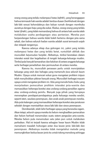 Mukadimah

11

orang-orang yang terlalu melampaui batas (tafrith), yang beranggapan
bahwa termasuk hak wanita adalah berdua-duaan (berkhalwat) dengan
laki-laki sesuai kehendaknya dan keluar rumah dengan membuka
auratnya dengan baju yang dia sukai. Kedua, orang-orang yang terlalu
ketat (ifrath), yang tidak memandang bahwa di antara hak wanita ialah
melakukan usaha perdagangan atau pertanian. Mereka pun
berpandangan bahwa wanita tidak boleh bertemu dengan pria sama
sekali, dan bahwa seluruh badan wanita adalah aurat termasuk wajah
dan telapak tangannya.
Karena adanya sikap dua golongan ini, yakni yang terlalu
melampaui batas dan yang terlalu ketat, runtuhlah akhlak dan
muncullah kejumudan berpikir. Akibatnya, timbul keretakan dalam
interaksi sosial dan kegelisahan di tengah keluarga-keluarga muslim.
Timbul pula banyak kemarahan dan keluhan di antara anggota keluarga
serta berbagai perselisihan dan permusuhan di antara mereka.
Karena itu, muncullah perasaan perlu untuk menciptakan
keluarga yang utuh dan bahagia yang memenuhi jiwa seluruh kaum
Muslim. Upaya untuk mencari solusi guna mengatasi problem inipun
telah menyibukkan pikiran banyak orang. Muncullah berbagai macam
upaya untuk mengatasi problem ini. Ada yang menulis buku-buku yang
menjelaskan pemecahan problem interaksi pria-wanita dan
memasukkan beberapa koreksi atas undang-undang peradilan agama
atau undang-undang pemilu. Banyak juga pihak yang berupaya
menerapkan pendapat-pendapatnya pada keluarga mereka sendiri,
seperti isteri, saudara perempuan, dan anak-anak perempuan mereka.
Ada pula kalangan yang memasukkan beberapa koreksi atas peraturan
sekolah dengan memisahkan siswa laki-laki dan siswa perempuan.
Demikianlah, telah lahir berbagai upaya yang beraneka ragam.
Akan tetapi, seluruh upaya mereka itu belum menghasilkan pemecahan
dan belum berhasil menemukan suatu sistem pergaulan pria-wanita.
Mereka belum pula menemukan satu jalan pun untuk melakukan
perbaikan. Hal ini terjadi karena sebagian besar kaum Muslim tidak
memahami masalah hubungan antar dua lawan jenis: laki-laki dan
perempuan. Akibatnya mereka tidak mengetahui metode yang
memungkinkan kedua lawan jenis itu untuk tolong menolong sehingga

 
