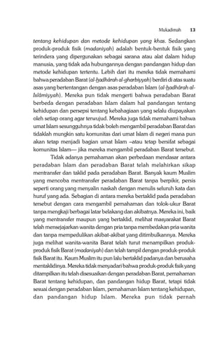 Mukadimah

13

tentang kehidupan dan metode kehidupan yang khas. Sedangkan
produk-produk fisik (madaniyah) adalah bentuk-bentuk fisik yang
terindera yang dipergunakan sebagai sarana atau alat dalam hidup
manusia, yang tidak ada hubungannya dengan pandangan hidup dan
metode kehidupan tertentu. Lebih dari itu mereka tidak memahami
bahwa peradaban Barat (al-hadhârah al-gharbiyyah) berdiri di atas suatu
asas yang bertentangan dengan asas peradaban Islam (al-hadhârah alIslâmiyyah). Mereka pun tidak mengerti bahwa peradaban Barat
berbeda dengan peradaban Islam dalam hal pandangan tentang
kehidupan dan persepsi tentang kebahagiaan yang selalu diupayakan
oleh setiap orang agar terwujud. Mereka juga tidak memahami bahwa
umat Islam sesungguhnya tidak boleh mengambil peradaban Barat dan
tidaklah mungkin satu komunitas dari umat Islam di negeri mana pun
akan tetap menjadi bagian umat Islam –atau tetap bersifat sebagai
komunitas Islam— jika mereka mengambil peradaban Barat tersebut.
Tidak adanya pemahaman akan perbedaan mendasar antara
peradaban Islam dan peradaban Barat telah melahirkan sikap
mentransfer dan taklid pada peradaban Barat. Banyak kaum Muslim
yang mencoba mentransfer peradaban Barat tanpa berpikir, persis
seperti orang yang menyalin naskah dengan menulis seluruh kata dan
huruf yang ada. Sebagian di antara mereka bertaklid pada peradaban
tersebut dengan cara mengambil pemahaman dan tolok-ukur Barat
tanpa mengkaji berbagai latar belakang dan akibatnya. Mereka ini, baik
yang mentransfer maupun yang bertaklid, melihat masyarakat Barat
telah mensejajarkan wanita dengan pria tanpa membedakan pria wanita
dan tanpa mempedulikan akibat-akibat yang ditimbulkannya. Mereka
juga melihat wanita-wanita Barat telah turut menampilkan produkproduk fisik Barat (madaniyah) dan telah tampil dengan produk-produk
fisik Barat itu. Kaum Muslim itu pun lalu bertaklid padanya dan berusaha
mentaklidinya. Mereka tidak menyadari bahwa produk-produk fisik yang
ditampilkan itu telah disesuaikan dengan peradaban Barat, pemahaman
Barat tentang kehidupan, dan pandangan hidup Barat, tetapi tidak
sesuai dengan peradaban Islam, pemahaman Islam tentang kehidupan,
dan pandangan hidup Islam. Mereka pun tidak pernah

 