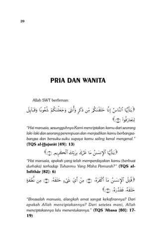 20

Sistem Pergaulan Dalam Islam

PRIA DAN WANITA
Allah SWT berfirman:

Ÿ≅Í←!$t7s%uρ $/θãèä© öΝä3≈oΨù=yèy_uρ 4sΡé&uρ 9x.sŒ ÏiΒ /ä3≈oΨø)n=yz $‾ΡÎ) â¨$¨Ζ9$# $pκš‰r'‾≈tƒ

∩⊇⊂∪ (#þθèùu‘$yètGÏ9

“Hai manusia, sesungguhnya Kami menciptakan kamu dari seorang
laki-laki dan seorang perempuan dan menjadikan kamu berbangsabangsa dan bersuku-suku supaya kamu saling kenal mengenal.”
(TQS al-Hujurât [49]: 13)

∩∉∪ ÉΟƒÌx6ø9$# y7În/tÎ/ x8¡xî $tΒ ß≈|¡ΡM}$# $pκš‰r'‾≈tƒ
“Hai manusia, apakah yang telah memperdayakan kamu (berbuat
durhaka) terhadap Tuhanmu Yang Maha Pemurah?” (TQS alInfithâr [82]: 6)

>πx ôÜœΡ ÏΒ ∩⊇∇∪ …çµs)n=yz >óx« Äd“r& ôÏΒ ∩⊇∠∪ …çνtx ø.r& !$tΒ ß≈|¡ΡM}$# Ÿ≅ÏGè%

∩⊇∪ …çνu‘£‰s)sù …çµs)n=yz

“Binasalah manusia, alangkah amat sangat kekafirannya? Dari
apakah Allah menciptakannya? Dari setetes mani, Allah
menciptakannya lalu menentukannya.” (TQS ‘Abasa [80]: 1719)

 