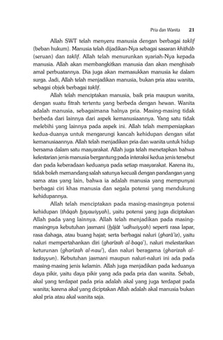 Pria dan Wanita

21

Allah SWT telah menyeru manusia dengan berbagai taklif
(beban hukum). Manusia telah dijadikan-Nya sebagai sasaran khithâb
(seruan) dan taklif. Allah telah menurunkan syariah-Nya kepada
manusia. Allah akan membangkitkan manusia dan akan menghisab
amal perbuatannya. Dia juga akan memasukkan manusia ke dalam
surga. Jadi, Allah telah menjadikan manusia, bukan pria atau wanita,
sebagai objek berbagai taklif.
Allah telah menciptakan manusia, baik pria maupun wanita,
dengan suatu fitrah tertentu yang berbeda dengan hewan. Wanita
adalah manusia, sebagaimana halnya pria. Masing-masing tidak
berbeda dari lainnya dari aspek kemanusiaannya. Yang satu tidak
melebihi yang lainnya pada aspek ini. Allah telah mempersiapkan
kedua-duanya untuk mengarungi kancah kehidupan dengan sifat
kemanusiaannya. Allah telah menjadikan pria dan wanita untuk hidup
bersama dalam satu masyarakat. Allah juga telah menetapkan bahwa
kelestarian jenis manusia bergantung pada interaksi kedua jenis tersebut
dan pada keberadaan keduanya pada setiap masyarakat. Karena itu,
tidak boleh memandang salah satunya kecuali dengan pandangan yang
sama atas yang lain, bahwa ia adalah manusia yang mempunyai
berbagai ciri khas manusia dan segala potensi yang mendukung
kehidupannya.
Allah telah menciptakan pada masing-masingnya potensi
kehidupan (thâqah hayawiyyah), yaitu potensi yang juga diciptakan
Allah pada yang lainnya. Allah telah menjadikan pada masingmasingnya kebutuhan jasmani (hâjât ‘udhwiyyah) seperti rasa lapar,
rasa dahaga, atau buang hajat; serta berbagai naluri (gharâ’iz), yaitu
naluri mempertahankan diri (gharîzah al-baqa’), naluri melestarikan
keturunan (gharîzah al-naw’), dan naluri beragama (gharizah altadayyun). Kebutuhan jasmani maupun naluri-naluri ini ada pada
masing-masing jenis kelamin. Allah juga menjadikan pada keduanya
daya pikir, yaitu daya pikir yang ada pada pria dan wanita. Sebab,
akal yang terdapat pada pria adalah akal yang juga terdapat pada
wanita; karena akal yang diciptakan Allah adalah akal manusia bukan
akal pria atau akal wanita saja.

 