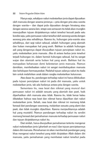 22

Sistem Pergaulan Dalam Islam

Hanya saja, sekalipun naluri melestarikan jenis dapat dipuaskan
oleh manusia dengan sesama jenisnya —pria dengan pria atau wanita
dengan wanita— dan dapat pula dipuaskan dengan binatang atau
dengan sarana-sarana lain, tetapi cara semacam itu tidak akan mungkin
mewujudkan tujuan diciptakannya naluri tersebut kecuali pada satu
kondisi saja, yaitu pemuasan naluri tersebut oleh seorang wanita dengan
seorang pria atau sebaliknya. Karena itu, hubungan pria-wanita atau
sebaliknya, dari segi naluri seksual, adalah hubungan yang alamiah
dan bukan merupakan hal yang aneh. Bahkan ia adalah hubungan
asli yang dengannya dapat diwujudkan tujuan penciptaan naluri ini,
yaitu melestarikan jenis manusia. Jika di antara kedua jenis tersebut
terjadi hubungan ini, dalam bentuk hubungan seksual, hal itu sangat
wajar dan alamiah serta bukan hal yang aneh. Bahkan hal itu
merupakan keharusan demi kelestarian jenis manusia. Namun
demikian, membebaskan naluri ini sangat membahayakan manusia
dan kehidupan bermasyarakat. Padahal tujuan adanya naluri itu tiada
lain untuk melahirkan anak dalam rangka melestarikan keturunan.
Atas dasar itu, pandangan terhadap naluri ini harus difokuskan
pada tujuan penciptaan naluri ini pada diri manusia, yaitu untuk
melestarikan jenis, tak ada bedanya antara pria dengan wanita.
Sementara itu, rasa lezat dan nikmat yang muncul dari
pemuasan naluri ini adalah sesuatu yang alamiah dan pasti, baik
diperhatikan oleh manusia atau tidak. Karena itu, tidak benar kalau
dikatakan bahwa rasa lezat dan nikmat harus dijauhkan dari naluri
melestarikan jenis. Sebab, rasa lezat dan nikmat ini memang tidak
berasal dari pandangan seseorang, melainkan sesuatu yang alami dan
pasti, dan tidak mungkin dijauhkan. Karena menjauhkannya adalah
hal yang mustahil. Namun pandangan terhadap naluri itu sendiri
memang berasal dari pemahaman manusia terhadap pemuasan naluri
dan tujuan diciptakannya naluri itu.
Dari sinilah, harus diwujudkan pemahaman tertentu mengenai
naluri melestarikan jenis (gharîzah an-naw‘) dan tujuan penciptaannya
dalam diri manusia. Pemahaman ini akan membentuk pandangan yang
khas mengenai naluri tersebut yang telah diciptakan Allah dalam diri
manusia, yaitu pemahaman yang membatasi naluri tersebut pada

 