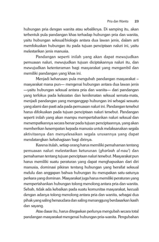 Pria dan Wanita

23

hubungan pria dengan wanita atau sebaliknya. Di samping itu, akan
terbentuk pula pandangan khas terhadap hubungan pria dan wanita,
yaitu hubungan seksual/biologis antara dua lawan jenis, dalam arti
memfokuskan hubungan itu pada tujuan penciptaan naluri ini, yaitu
melestarikan jenis manusia.
Pandangan seperti inilah yang akan dapat mewujudkan
pemuasan naluri, mewujudkan tujuan diciptakannya naluri itu, dan
mewujudkan ketenteraman bagi masyarakat yang mengambil dan
memiliki pandangan yang khas ini.
Menjadi keharusan pula mengubah pandangan masyarakat –
masyarakat mana pun— mengenai hubungan antara dua lawan jenis
—yaitu hubungan seksual antara pria dan wanita— dari pandangan
yang terfokus pada kelezatan dan kenikmatan seksual semata-mata,
menjadi pandangan yang menganggap hubungan ini sebagai sesuatu
yang alami dan pasti ada pada pemuasan naluri ini. Pandangan tersebut
harus difokuskan pada tujuan penciptaan naluri tersebut. Pandangan
seperti inilah yang akan mampu mempertahankan naluri seksual dan
menempatkannya secara benar pada tujuan penciptaannya, yang akan
memberikan kesempatan kepada manusia untuk melaksanakan segala
aktivitasnya dan menyelesaikan segala urusannya yang dapat
mendatangkan kebahagiaan bagi dirinya.
Karena itulah, setiap orang harus memiliki pemahaman tentang
pemuasan naluri melestarikan keturunan (gharîzah al-naw’) dan
pemahaman tentang tujuan penciptaan naluri tersebut. Masyarakat pun
harus memiliki suatu peraturan yang dapat menghapuskan dari diri
manusia, dominasi pikiran tentang hubungan yang bersifat seksual
melulu dan anggapan bahwa hubungan itu merupakan satu-satunya
perkara yang dominan. Masyarakat juga harus memiliki peraturan yang
mempertahankan hubungan tolong menolong antara pria dan wanita.
Sebab, tidak ada kebaikan pada suatu komunitas masyarakat, kecuali
dengan adanya tolong menolong antara pria dan wanita, sebagai dua
pihak yang saling bersaudara dan saling menanggung berdasarkan kasih
dan sayang.
Atas dasar itu, harus ditegaskan perlunya mengubah secara total
pandangan masyarakat mengenai hubungan pria-wanita. Pengubahan

 