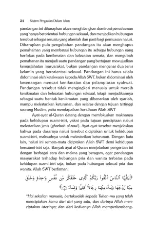 24

Sistem Pergaulan Dalam Islam

pandangan ini diharapkan akan menghilangkan dominasi pemahaman
yang hanya berorientasi hubungan seksual, dan menjadikan hubungan
tersebut sebagai sesuatu yang alamiah dan pasti bagi pemuasan naluri.
Diharapkan pula pengubahan pandangan itu akan menghapus
pemahaman yang membatasi hubungan itu sebagai hubungan yang
berfokus pada kenikmatan dan kelezatan semata, dan mengubah
pemahanan itu menjadi suatu pandangan yang bertujuan mewujudkan
kemaslahatan masyarakat, bukan pandangan mengenai dua jenis
kelamin yang berorientasi seksual. Pandangan ini harus selalu
didominasi oleh ketakwaan kepada Allah SWT, bukan didominasi oleh
kesenangan mencari kenikmatan dan pelampiasan syahwat.
Pandangan tersebut tidak mengingkari manusia untuk meraih
kenikmatan dan kelezatan hubungan seksual, tetapi menjadikannya
sebagai suatu bentuk kenikmatan yang dibenarkan oleh syariah,
mampu melestarikan keturunan, dan selaras dengan tujuan tertinggi
seorang Muslim, yaitu mendapatkan keridhaan Allah SWT
Ayat-ayat al-Quran datang dengan memfokuskan maknanya
pada kehidupan suami-istri, yakni pada tujuan penciptaan naluri
melestarikan jenis (gharîzah al-naw’). Ayat-ayat tersebut menjelaskan
bahwa pada dasarnya naluri tersebut diciptakan untuk kehidupan
suami-istri, maksudnya untuk melestarikan keturunan. Dengan kata
lain, naluri ini semata-mata diciptakan Allah SWT demi kehidupan
bersuami-istri saja. Banyak ayat al-Quran menjelaskan pengertian ini
dengan berbagai cara dan makna yang beragam, agar pandangan
masyarakat terhadap hubungan pria dan wanita terbatas pada
kehidupan suami-istri saja, bukan pada hubungan seksual pria dan
wanita. Allah SWT berfirman:

t,n=yzuρ ;οy‰Ïn≡uρ <§ø ‾Ρ ÏiΒ /ä3s)n=s{ “Ï%©!$# ãΝä3−/u‘ (#θà)®?$# â¨$¨Ζ9$# $pκš‰r'‾≈tƒ

∩⊇∪ [!$|¡ÎΣuρ #ZŽÏWx. Zω%y`Í‘ $uΚåκ÷]ÏΒ £]t/uρ $yγy_÷ρy— $pκ÷]ÏΒ

“Hai sekalian manusia, bertakwalah kepada Tuhan-mu yang telah
menciptakan kamu dari diri yang satu, dan darinya Allah menciptakan isterinya; dan dari keduanya Allah memperkembang-

 