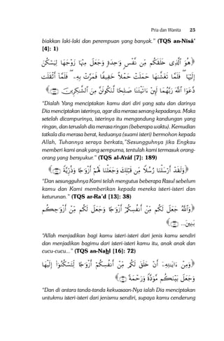 Pria dan Wanita

25

biakkan laki-laki dan perempuan yang banyak.” (TQS an-Nisâ’
[4]: 1)

zä3ó¡uŠÏ9 $yγy_÷ρy— $pκ÷]ÏΒ Ÿ≅yèy_uρ ;οy‰Ïn≡uρ <§ø ‾Ρ ÏiΒ Νä3s)n=s{ “Ï%©!$# uθèδ

Mn=s)øOr& !$£ϑn=sù ( ÏµÎ/ ôN§yϑsù $Z ‹Ï yz ¸ξôϑym ôMn=yϑym $yγ8¤±tós? $£ϑn=sù ( $pκöŽs9Î)
∩⊇∇∪ šÌÅ3≈¤±9$# zÏΒ ¨sðθä3uΖ©9 $[sÎ=≈|¹ $oΨtGøŠs?#u ÷È⌡s9 $yϑßγ−/u‘ ©!$# #uθtã¨Š

“Dialah Yang menciptakan kamu dari diri yang satu dan darinya
Dia menciptakan isterinya, agar dia merasa senang kepadanya. Maka
setelah dicampurinya, isterinya itu mengandung kandungan yang
ringan, dan teruslah dia merasa ringan (beberapa waktu). Kemudian
tatkala dia merasa berat, keduanya (suami isteri) bermohon kepada
Allah, Tuhannya seraya berkata,”Sesungguhnya jika Engkau
memberi kami anak yang sempurna, tentulah kami termasuk orangorang yang bersyukur.” (TQS al-A‘râf [7]: 189)

∩⊂∇∪ Zπ−ƒÍh‘èŒuρ %[`≡uρø—r& öΝçλm; $uΖù=yèy_uρ y7Î=ö6s% ÏiΒ Wξß™â‘ $uΖù=y™ö‘r& ô‰s)s9uρ
“Dan sesungguhnya Kami telah mengutus beberapa Rasul sebelum
kamu dan Kami memberikan kepada mereka isteri-isteri dan
keturunan.” (TQS ar-Ra’d [13]: 38)

Νà6Å_≡uρø—r& ôÏiΒ Νä3s9 Ÿ≅yèy_uρ %[`≡uρø—r& ö/ä3Å¡à Ρr& ôÏiΒ Νä3s9 Ÿ≅yèy_ ª!$#uρ
∩∠⊄∪ ...tÏΖt/
“Allah menjadikan bagi kamu isteri-isteri dari jenis kamu sendiri
dan menjadikan bagimu dari isteri-isteri kamu itu, anak anak dan
cucu-cucu...” (TQS an-Nahl [16]: 72)

$yγøŠs9Î) (#þθãΖä3ó¡tFÏj9 %[`≡uρø—r& öΝä3Å¡à Ρr& ôÏiΒ /ä3s9 t,n=y{ ÷βr& ÿÏµÏG≈tƒ#u ôÏΒuρ

∩⊄⊇∪ ºπyϑômu‘uρ Zο¨Šuθ¨Β Νà6uΖ÷t/ Ÿ≅yèy_uρ

“Dan di antara tanda-tanda kekuasaan-Nya ialah Dia menciptakan
untukmu isteri-isteri dari jenismu sendiri, supaya kamu cenderung

 