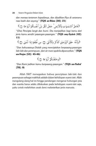 26

Sistem Pergaulan Dalam Islam

dan merasa tenteram kepadanya, dan dijadikan-Nya di antaramu
rasa kasih dan sayang.” (TQS ar-Rûm [30]: 21)

∩⊇⊇∪ $[_≡uρø—r& öΝä3Å¡à Ρr& ôÏiΒ /ä3s9 Ÿ≅yèy_ 4 ÇÚö‘F{$#uρ ÏN≡uθ≈yϑ¡¡9$# ãÏÛ$sù
“(Dia) Pencipta langit dan bumi. Dia menjadikan bagi kamu dari
jenis kamu sendiri pasangan-pasangan.” (TQS asy-Syûrâ [42]:
11)

∩⊆∉∪ 4o_ôϑè? #sŒÎ) >πx ôÜœΡ ÏΒ ∩⊆∈∪ 4sΡW{$#uρ tx.©%!$# È÷y_÷ρ¨“9$# t,n=y{ …çµ‾Ρr&uρ
“Dan bahwasanya Dialah yang menciptakan berpasang-pasangan
laki-laki dan perempuan, dari air mani apabila dipancarkan.” (TQS
an-Najm [53]: 45-46)

∩∇∪ %[`≡uρø—r& ö/ä3≈oΨø)n=yzuρ
“Dan Kami jadikan kamu berpasang-pasangan.” (TQS an-Nabâ’
[78]: 8)
Allah SWT menegaskan bahwa penciptaan laki-laki dan
perempuan sebagai makhluk adalah dalam kehidupan suami-istri. Allah
mengulang-ulang hal ini hingga pandangan mengenai hubungan pria
dan wanita harus selalu difokuskan pada kehidupan suami-istri saja,
yaitu untuk melahirkan anak demi melestarikan jenis manusia.

 