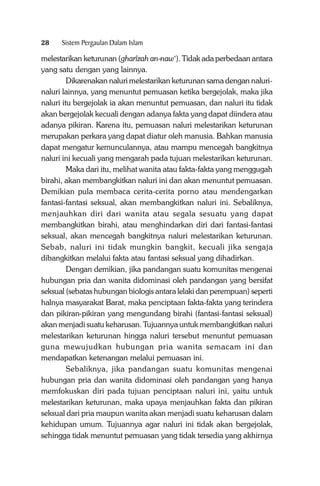 28

Sistem Pergaulan Dalam Islam

melestarikan keturunan (gharîzah an-naw‘). Tidak ada perbedaan antara
yang satu dengan yang lainnya.
Dikarenakan naluri melestarikan keturunan sama dengan nalurinaluri lainnya, yang menuntut pemuasan ketika bergejolak, maka jika
naluri itu bergejolak ia akan menuntut pemuasan, dan naluri itu tidak
akan bergejolak kecuali dengan adanya fakta yang dapat diindera atau
adanya pikiran. Karena itu, pemuasan naluri melestarikan keturunan
merupakan perkara yang dapat diatur oleh manusia. Bahkan manusia
dapat mengatur kemunculannya, atau mampu mencegah bangkitnya
naluri ini kecuali yang mengarah pada tujuan melestarikan keturunan.
Maka dari itu, melihat wanita atau fakta-fakta yang menggugah
birahi, akan membangkitkan naluri ini dan akan menuntut pemuasan.
Demikian pula membaca cerita-cerita porno atau mendengarkan
fantasi-fantasi seksual, akan membangkitkan naluri ini. Sebaliknya,
menjauhkan diri dari wanita atau segala sesuatu yang dapat
membangkitkan birahi, atau menghindarkan diri dari fantasi-fantasi
seksual, akan mencegah bangkitnya naluri melestarikan keturunan.
Sebab, naluri ini tidak mungkin bangkit, kecuali jika sengaja
dibangkitkan melalui fakta atau fantasi seksual yang dihadirkan.
Dengan demikian, jika pandangan suatu komunitas mengenai
hubungan pria dan wanita didominasi oleh pandangan yang bersifat
seksual (sebatas hubungan biologis antara lelaki dan perempuan) seperti
halnya masyarakat Barat, maka penciptaan fakta-fakta yang terindera
dan pikiran-pikiran yang mengundang birahi (fantasi-fantasi seksual)
akan menjadi suatu keharusan. Tujuannya untuk membangkitkan naluri
melestarikan keturunan hingga naluri tersebut menuntut pemuasan
guna mewujudkan hubungan pria wanita semacam ini dan
mendapatkan ketenangan melalui pemuasan ini.
Sebaliknya, jika pandangan suatu komunitas mengenai
hubungan pria dan wanita didominasi oleh pandangan yang hanya
memfokuskan diri pada tujuan penciptaan naluri ini, yaitu untuk
melestarikan keturunan, maka upaya menjauhkan fakta dan pikiran
seksual dari pria maupun wanita akan menjadi suatu keharusan dalam
kehidupan umum. Tujuannya agar naluri ini tidak akan bergejolak,
sehingga tidak menuntut pemuasan yang tidak tersedia yang akhirnya

 