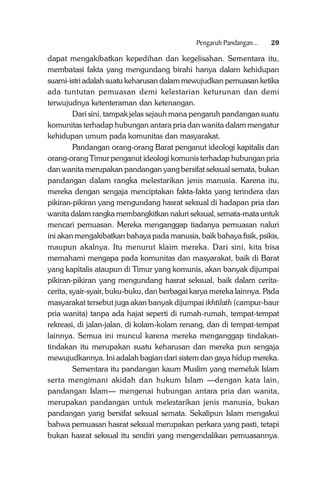Pengaruh Pandangan...

29

dapat mengakibatkan kepedihan dan kegelisahan. Sementara itu,
membatasi fakta yang mengundang birahi hanya dalam kehidupan
suami-istri adalah suatu keharusan dalam mewujudkan pemuasan ketika
ada tuntutan pemuasan demi kelestarian keturunan dan demi
terwujudnya ketenteraman dan ketenangan.
Dari sini, tampak jelas sejauh mana pengaruh pandangan suatu
komunitas terhadap hubungan antara pria dan wanita dalam mengatur
kehidupan umum pada komunitas dan masyarakat.
Pandangan orang-orang Barat penganut ideologi kapitalis dan
orang-orang Timur penganut ideologi komunis terhadap hubungan pria
dan wanita merupakan pandangan yang bersifat seksual semata, bukan
pandangan dalam rangka melestarikan jenis manusia. Karena itu,
mereka dengan sengaja menciptakan fakta-fakta yang terindera dan
pikiran-pikiran yang mengundang hasrat seksual di hadapan pria dan
wanita dalam rangka membangkitkan naluri seksual, semata-mata untuk
mencari pemuasan. Mereka menganggap tiadanya pemuasan naluri
ini akan mengakibatkan bahaya pada manusia, baik bahaya fisik, psikis,
maupun akalnya. Itu menurut klaim mereka. Dari sini, kita bisa
memahami mengapa pada komunitas dan masyarakat, baik di Barat
yang kapitalis ataupun di Timur yang komunis, akan banyak dijumpai
pikiran-pikiran yang mengundang hasrat seksual, baik dalam ceritacerita, syair-syair, buku-buku, dan berbagai karya mereka lainnya. Pada
masyarakat tersebut juga akan banyak dijumpai ikhtilath (campur-baur
pria wanita) tanpa ada hajat seperti di rumah-rumah, tempat-tempat
rekreasi, di jalan-jalan, di kolam-kolam renang, dan di tempat-tempat
lainnya. Semua ini muncul karena mereka menganggap tindakantindakan itu merupakan suatu keharusan dan mereka pun sengaja
mewujudkannya. Ini adalah bagian dari sistem dan gaya hidup mereka.
Sementara itu pandangan kaum Muslim yang memeluk Islam
serta mengimani akidah dan hukum Islam —dengan kata lain,
pandangan Islam— mengenai hubungan antara pria dan wanita,
merupakan pandangan untuk melestarikan jenis manusia, bukan
pandangan yang bersifat seksual semata. Sekalipun Islam mengakui
bahwa pemuasan hasrat seksual merupakan perkara yang pasti, tetapi
bukan hasrat seksual itu sendiri yang mengendalikan pemuasannya.

 