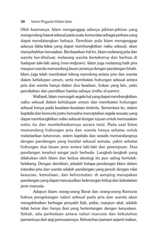 30

Sistem Pergaulan Dalam Islam

Oleh karenanya, Islam menganggap adanya pikiran-pikiran yang
mengundang hasrat seksual pada suatu komunitas sebagai perkara yang
dapat mendatangkan bahaya. Demikian pula Islam menganggap
adanya fakta-fakta yang dapat membangkitkan nafsu seksual, akan
menyebabkan kerusakan. Berdasarkan hal ini, Islam melarang pria dan
wanita ber-khalwat; melarang wanita bertabarruj dan berhias di
hadapan laki-laki asing (non-mahram). Islam juga melarang baik pria
maupun wanita memandang lawan jenisnya dengan pandangan birahi.
Islam juga telah membatasi tolong menolong antara pria dan wanita
dalam kehidupan umum, serta membatasi hubungan seksual antara
pria dan wanita hanya dalam dua keadaan, bukan yang lain, yaitu
pernikahan dan pemilikan hamba sahaya (milku al-yamin).
Walhasil, Islam mencegah segala hal yang dapat membangkitkan
nafsu seksual dalam kehidupan umum dan membatasi hubungan
seksual hanya pada keadaan-keadaan tertentu. Sementara itu, sistem
kapitalis dan komunis justru berusaha menciptakan segala sesuatu yang
dapat membangkitkan nafsu seksual dengan tujuan untuk memuaskan
nafsu itu dan membebaskannya secara total. Pada saat Islam
memandang hubungan pria dan wanita hanya sebatas untuk
melestarikan keturunan, sistem kapitalis dan sosialis memandangnya
dengan pandangan yang bersifat seksual semata, yakni sebatas
hubungan dua lawan jenis antara laki-laki dan perempuan. Dua
pandangan tersebut sangat jauh berbeda. Langkah-langkah yang
dilakukan oleh Islam dan kedua ideologi itu pun saling bertolakbelakang. Dengan demikian, jelaslah betapa pandangan Islam dalam
interaksi pria dan wanita adalah pandangan yang penuh dengan nilai
kesucian, kemuliaan, dan kehormatan; di samping merupakan
pandangan yang dapat mewujudkan ketenangan hidup dan kelestarian
jenis manusia.
Adapun klaim orang-orang Barat dan orang-orang Komunis
bahwa pengekangan naluri seksual pada pria dan wanita akan
mengakibatkan berbagai penyakit fisik, psikis, maupun akal, adalah
tidak benar dan hanya ilusi yang bertentangan dengan kenyataan.
Sebab, ada perbedaan antara naluri manusia dan kebutuhan
jasmaninya dari segi pemuasannya. Kebutuhan jasmani seperti makan,

 