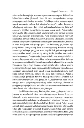 Pengaruh Pandangan...

31

minum, dan buang hajat, menuntut pemuasan secara pasti. Kebutuhankebutuhan tersebut, jika tidak dipenuhi, akan mengakibatkan bahaya
yang dapat menimbulkan kematian. Sebaliknya, naluri manusia seperti
naluri mempertahankan diri (gharîzal al-baqâ’), naluri beragama
(gharîzah at-tadayyun), dan naluri melestarikan keturunan (gharîzah
an-naw‘), tidaklah menuntut pemuasan secara pasti. Naluri-naluri
tersebut, jika tidak dipenuhi, tidak akan menimbulkan bahaya terhadap
fisik, jiwa, maupun akal manusia. Yang mungkin terjadi hanyalah
kegelisahan dan kepedihan, tidak lebih. Buktinya, adakalanya seseorang
seumur hidupnya tidak memuaskan sebagian naluri tersebut, ternyata
ia tidak mengalami bahaya apa pun. Dan buktinya juga, bahwa apa
yang diklaim orang-orang Barat dan orang-orang Komunis tentang
munculnya berbagai gangguan atau penyakit fisik, psikis maupun akal,
ternyata tidak terjadi pada setiap orang ketika ia tidak memuaskan
naluri seksualnya. Gangguan itu hanya terjadi pada sebagian individu
tertentu. Kenyataan ini menunjukkan bahwa gangguan akibat tiadanya
pemuasan tersebut tidaklah terjadi secara alami sebagai fitrah manusia.
Gangguan itu terjadi karena sebab-sebab lain, bukan karena
pengekangan. Sebab kalau memang itu terjadi karena pengekangan,
gangguan tersebut pasti akan terjadi secara alami sebagai suatu fitrah
pada setiap manusia, setiap kali ada pengekangan. Padahal
kenyataannya gangguan tersebut tidak pernah terjadi. Mereka pun
sebenarnya mengakui bahwa gangguan itu, secara fitrah, tidak terjadi
sebagai akibat pengekangan terhadap naluri seksualnya. Karena itu,
gangguan yang terjadi pada individu-individu tertentu disebabkan oleh
faktor-faktor lain, bukan karena pengekangan.
Ini dilihat dari satu segi. Dari segi lain, sesungguhnya kebutuhan
jasmani secara alamiah akan menuntut pemuasan karena dorongan
internal, tanpa memerlukan rangsangan eksternal, meskipun
rangsangan eksternal dapat membangkitkan kebutuhan jasmani pada
saat manusia kelaparan. Berbeda halnya dengan naluri. Naluri secara
alamiah tidak akan menuntut pemuasan karena dorongan internal, jika
tidak ada rangsangan eksternal. Bahkan, naluri tidak akan bangkit
kecuali dengan adanya rangsangan eksternal berupa fakta-fakta yang
dapat diindera atau pun pikiran-pikiran seksual yang membangkitkan

 