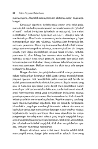 32

Sistem Pergaulan Dalam Islam

makna-makna. Jika tidak ada rangsangan eksternal, naluri tidak akan
bangkit.
Kenyataan seperti ini berlaku pada seluruh jenis naluri pada
manusia, tak ada bedanya antara naluri mempertahankan diri (gharîzal
al-baqâ’), naluri beragama (gharîzah at-tadayyun), dan naluri
melestarikan keturunan (gharîzah an-naw‘), dengan seluruh
manifestasinya. Jika di hadapan seseorang terdapat sesuatu yang dapat
membangkitkan salah satu nalurinya, nalurinya akan bergejolak dan
menuntut pemuasan. Jika orang itu menjauhkan diri dari faktor-faktor
yang dapat membangkitkan nalurinya, atau menyibukkan diri dengan
sesuatu yang dapat mengalahkan gejolak naluri tersebut, tuntutan
pemuasan itu akan hilang dan manusia akan kembali tenang. Ini
berbeda dengan kebutuhan jasmani. Tuntutan pemuasan dari
kebutuhan jasmani tidak akan hilang pada saat kebutuhan jasmani itu
menuntut pemuasan. Bahkan tuntutan itu akan terus ada sampai
tuntutannya dipuaskan.
Dengan demikian, tampak jelas bahwa tidak adanya pemuasan
naluri melestarikan keturunan tidak akan sampai mengakibatkan
penyakit apa pun; baik penyakit fisik, psikis, maupun akal. Sebab, ini
adalah persoalan naluri bukan kebutuhan jasmani. Segala sesuatu yang
ada di hadapan seseorang yang dapat membangkitkan naluri
seksualnya, baik berbentuk fakta-fakta atau pun fantasi-fantasi seksual,
akan menyebabkan orang yang bersangkutan merasakan adanya
gejolak yang menuntut pemuasan. Jika tuntutan tersebut tidak dipenuhi,
akibatnya adalah munculnya kegelisahan. Kegelisahan yang berulangulang akan menyebabkan kepedihan. Tapi jika orang itu menjauhkan
faktor-faktor yang dapat membangkitkan naluri seksual atau mencari
kesibukan yang dapat mengalihkan dorongan naluri tersebut, niscaya
kegelisahan itu dengan sendirinya akan sirna. Atas dasar itu, upaya
pengekangan terhadap naluri seksual yang tengah bergejolak hanya
akan mengakibatkan munculnya kegelisahan, tidak lebih. Akan tetapi,
jika naluri seksual ini tidak bergejolak, tidak akan mengakibatkan apaapa, termasuk munculnya kegelisahan.
Dengan demikian, solusi untuk naluri tersebut adalah tidak
membangkitkannya, dengan jalan menjauhkan seluruh faktor yang

 