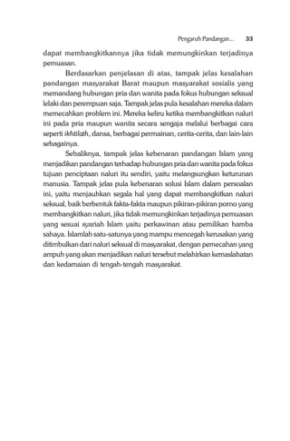 Pengaruh Pandangan...

33

dapat membangkitkannya jika tidak memungkinkan terjadinya
pemuasan.
Berdasarkan penjelasan di atas, tampak jelas kesalahan
pandangan masyarakat Barat maupun masyarakat sosialis yang
memandang hubungan pria dan wanita pada fokus hubungan seksual
lelaki dan perempuan saja. Tampak jelas pula kesalahan mereka dalam
memecahkan problem ini. Mereka keliru ketika membangkitkan naluri
ini pada pria maupun wanita secara sengaja melalui berbagai cara
seperti ikhtilath, dansa, berbagai permainan, cerita-cerita, dan lain-lain
sebagainya.
Sebaliknya, tampak jelas kebenaran pandangan Islam yang
menjadikan pandangan terhadap hubungan pria dan wanita pada fokus
tujuan penciptaan naluri itu sendiri, yaitu melangsungkan keturunan
manusia. Tampak jelas pula kebenaran solusi Islam dalam persoalan
ini, yaitu menjauhkan segala hal yang dapat membangkitkan naluri
seksual, baik berbentuk fakta-fakta maupun pikiran-pikiran porno yang
membangkitkan naluri, jika tidak memungkinkan terjadinya pemuasan
yang sesuai syariah Islam yaitu perkawinan atau pemilikan hamba
sahaya. Islamlah satu-satunya yang mampu mencegah kerusakan yang
ditimbulkan dari naluri seksual di masyarakat, dengan pemecahan yang
ampuh yang akan menjadikan naluri tersebut melahirkan kemaslahatan
dan kedamaian di tengah-tengah masyarakat.

 