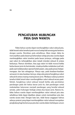 34

Sistem Pergaulan Dalam Islam

PENGATURAN HUBUNGAN
PRIA DAN WANITA
Fakta bahwa wanita dapat membangkitkan naluri seksual pria,
tidak berarti naluri tersebut pasti muncul setiap kali seorang pria bertemu
dengan wanita. Demikian pula sebaliknya. Akan tetapi, fakta itu
menunjukkan pada dasarnya keberadaan setiap pria atau wanita dapat
membangkitkan naluri tersebut pada lawan jenisnya, sehingga pada
saat naluri itu terbangkitkan akan terjadi interaksi seksual di antara
keduanya. Namun demikian, bisa juga naluri ini tidak muncul ketika
kedua lawan jenis itu berinteraksi, misalnya ketika melakukan jual-beli,
pada saat melaksanakan operasi bedah pasien, atau pada proses belajarmengajar, dan lain sebagainya. Hanya saja, pada keadaan-keadaan
semacam ini atau keadaan lainnya, tetap ada potensi bangkitnya naluri
seksual di antara masing-masing lawan jenis. Meskipun adanya potensi
tersebut tidak berarti akan membangkitkan naluri seksual secara pasti.
Sebab, bangkitnya naluri seksual terjadi ketika ada perubahan
pandangan pada diri kedua lawan jenis itu; dari pandangan untuk
melestarikan keturunan menjadi pandangan yang bersifat seksual
semata, yakni hubungan biologis antara dua lawan jenis. Karena itu,
fakta bahwa wanita dapat membangkitkan naluri seksual pria atau
sebaliknya tidak dapat dijadikan alasan untuk memisahkan pria dan
wanita secara total. Dengan kata lain, tidak benar anggapan bahwa
adanya potensi yang dapat membangkitkan naluri seksual merupakan
penghalang bagi bertemunya pria dan wanita dalam kehidupan umum

 